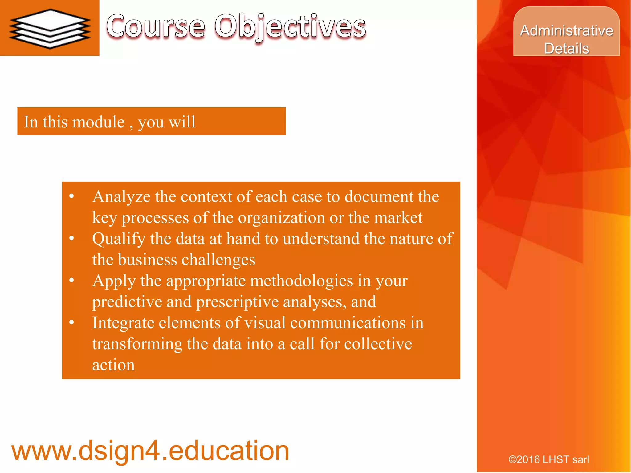 8©2016 LHST sarl
• Analyze the context of each case to document the
key processes of the organization or the market
• Qualify the data at hand to understand the nature of
the business challenges
• Apply the appropriate methodologies in your
predictive and prescriptive analyses, and
• Integrate elements of visual communications in
transforming the data into a call for collective
action
In this module , you will
www.dsign4.education
Administrative
Details
 