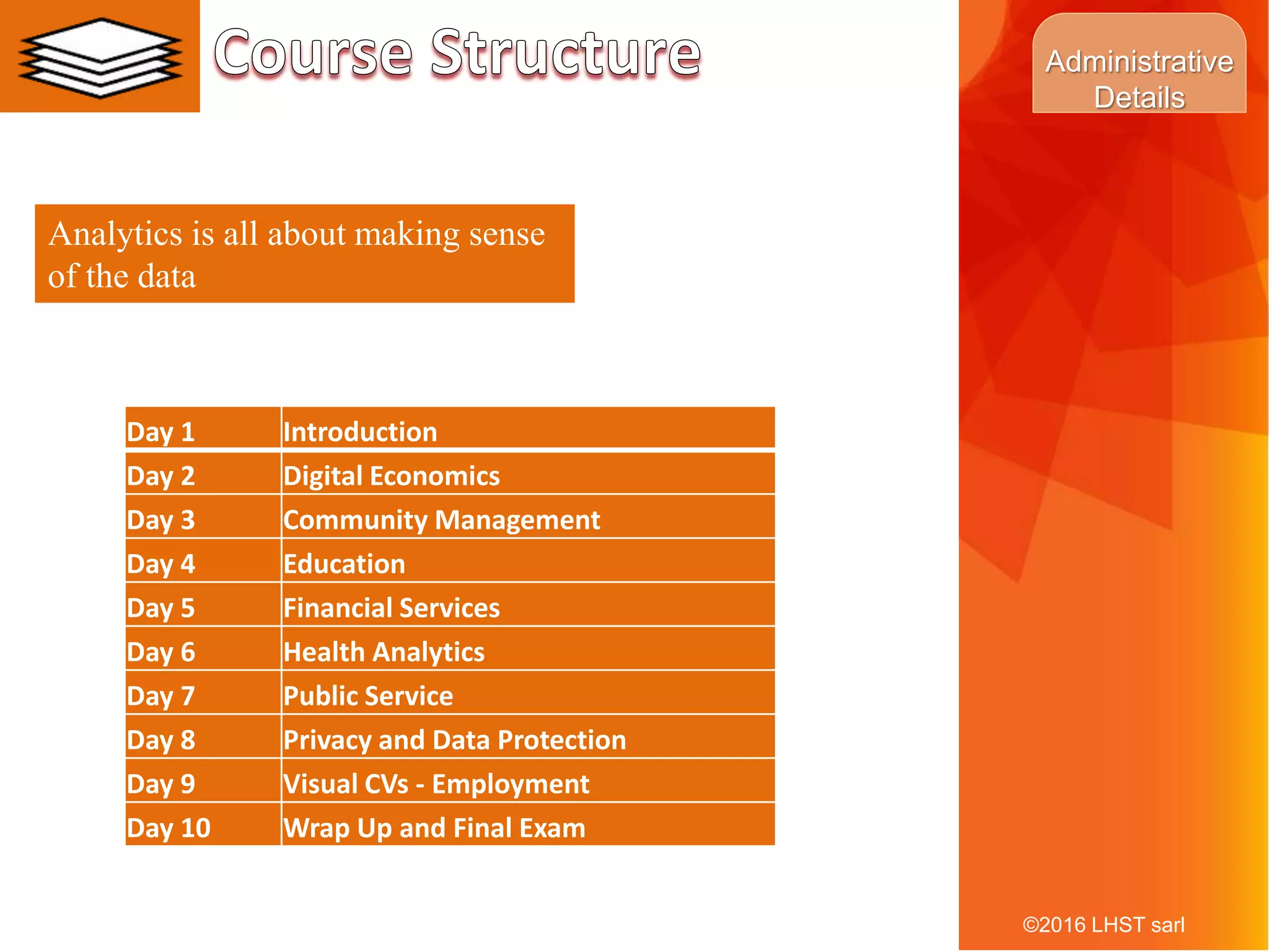 9
Analytics is all about making sense
of the data
©2016 LHST sarl
Day 1 Introduction
Day 2 Digital Economics
Day 3 Community Management
Day 4 Education
Day 5 Financial Services
Day 6 Health Analytics
Day 7 Public Service
Day 8 Privacy and Data Protection
Day 9 Visual CVs - Employment
Day 10 Wrap Up and Final Exam
Administrative
Details
 