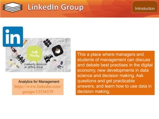 This a place where managers and
students of management can discuss
and debate best practises in the digital
economy, new developments in data
science and decision making. Ask
questions and get practicable
answers, and learn how to use data in
decision making.
Analytics for Management
https://www.linkedin.com/
groups/13536539
Introduction
 