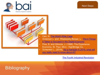 • Carr, N. The World Wide Cage
• Anderson L. and Wladawsky-Berger, L. The 4 Things
It Takes to Succeed in the Digital Economy
• Pine, B. and Gilmore, J. (1999). The Experience
Economy. St. Paul, Minn.: HighBridge Co.
• Schlenker L., (2018), As a manager in 2019, what will
you really need to know about AI?
• Schwab, K. (2017), The Fourth Industrial Revolution
Bibliography
Next Steps
 