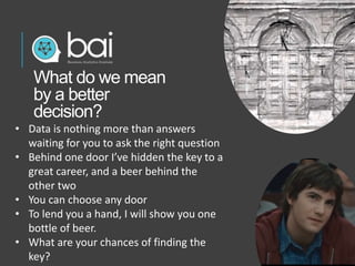 • Data is nothing more than answers
waiting for you to ask the right question
• Behind one door I’ve hidden the key to a
great career, and a beer behind the
other two
• You can choose any door
• To lend you a hand, I will show you one
bottle of beer.
• What are your chances of finding the
key?
What do we mean
by a better
decision?
 