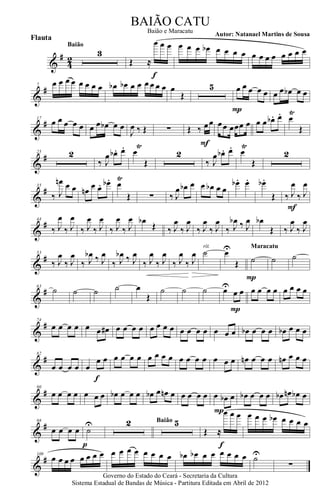 &
#
42
3
Baião
Œ ≈
œ œ œ
f
œ œ œ œb œ œ œ œ œ œ œ œ œ œ œ œ
&
#7 œ œ œ œ œ œ œ œ œb œb œ œ œ œ œ œ œ
Œ
5 œ œ œ œ œ
P
œ œ œb œ œ
&
#17
œ œ œ œ œ œ œ œb œ œ
J
œ ‰ Œ ∑ Œ ‰ œœ
F
œœ œœœ œ œ œ œb . œ. œ
Ÿ
Œ
&
#25 2
‰ J
œ œb . œ. œ
Ÿ
Œ
2
‰ J
œ œb . œ. œ
Ÿ
Œ
2
&
#35
‰ J
œn œ œ œn œ œ. œb . œ
Ÿ
Œ ∑ ‰ J
œ œb œ œ œb œ œ
œb . œ. œb .
Œ ‰ J
œ
‰ J
œ
F
&
#44
‰ J
œ
‰ J
œ
‰ J
œ
‰ J
œ
‰ J
œ
‰ J
œ œb
Œ ‰ J
œ
‰ J
œ
‰ J
œ
‰ J
œ
‰ J
œb ‰ J
œ œb
Œ ‰ J
œ
‰ J
œ
&
#53
‰ J
œ
‰ J
œ
‰ J
œb ‰ J
œ
‰ J
œb ‰ J
œ
‰ J
œ
‰ J
œ
‰ J
œ
‰ J
œ ˙
rit.
œU
Œ ˙
P
Maracatu
˙ ˙
&
#63
˙ ˙ ˙ ˙ œ
Œ
˙ ˙ ˙ œU
œ œ
P
œ œ œ œ œ œ œ œ
&
#74
œ œ œ œ œ œ œ# œ œ œ œ œ œ œ œ œ œ œ œ œ œ œ œb œ œ œ œb œ œ œ
&
#82
œ œ œ œ œ
œ œ
f
œ œ œ œ œ œ œ œ œ œ œ œ œ œ œ œn œ œ œ œn œ œ œ
&
#90
œ œ œ œ œ œ œ œb œ œ œ œb œ œn œ œ œ œ œ œ œb œ
P
œb œ œ œ œb œn œb œ
&
#98
œ œ œ œ ˙
U
p
2 5Baião
Œ ≈
œ œ œ
f
œ œ œ œb œ œ œ œ
&
#109
œ œ œ œ œ œ œ œ œ œ œ œ œ œ œ œ œb œb œ œ œ œ œ œ ˙U
∑
Governo do Estado do Ceará - Secretaria da Cultura
Sistema Estadual de Bandas de Música - Partitura Editada em Abril de 2012
BAIÃO CATU
Autor: Natanael Martins de Sousa
Flauta
Baião e Maracatu
 