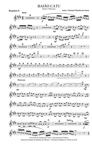 &
#### 42
3
Baião
Œ ≈
œœœ
f
œ œ œ œn œœ œœ œ œœœ œœœ œ œ œ œœ œœ œ œ
&
##
##
8
œn œb œ œ œœœ œ œ Œ
5 œ œ œ œ œ
P
œ œ œn œ œ œ œ œ œ œ
&
##
##
18
œ œ œn œ œ
J
œ ‰ Œ ∑ Œ ‰ œœ
F
œœ œ œœ œ œ œ œn œ. œŸ
Œ
&
##
##
25 2
‰ J
œ œn . œ. œ
Ÿ
Œ
2
‰ J
œ œn . œ. œ
Ÿ
Œ Ó ∑
&
##
##
35
‰ J
œn œ œ œn
œ œ. œn . œ
Ÿ
Œ ∑ ‰ J
œ œn œ œ œn œ œ
œn . œ. œn.
Œ
&
##
##
43
‰ J
œ
‰ J
œ
F
‰ J
œ
‰ J
œ
‰ J
œ
‰ J
œ
‰ J
œ
‰ J
œ œn
Œ ‰ J
œ
‰ J
œ
‰ J
œ
‰ J
œ
‰ J
œn ‰ J
œ œn
Œ
&
##
##
52
‰ J
œ ‰ J
œ ‰ J
œ ‰ J
œ ‰ J
œn ‰ J
œ
‰ J
œn ‰ J
œ
‰ J
œ
‰ J
œ
‰ J
œ
‰ J
œ ˙
rit.
œU
Œ
&
##
##
60
˙
P
Maracatu
˙ ˙ ˙ ˙ ˙ ˙ œ
Œ ˙ ˙ ˙ œU
œ œ
P
&
##
##
72
œ œ œ œ œ œ œ œ œ œ œ œ œ œ œ# œ œ œ œ œ œ œ œ œ œ œ œ œ œ œ
&
##
##
80
œn œ œ œ œn œ œ œ œ œ œ œ œ
œ œ
f
œ œ œ œ œ œ œ œ œ œ œ œ œ œ œ
&
####
88
œn œ œ œ œn œ œ œ œ œ œ œ œ œ œ œn œ œ œ œn œ œn œ œ œ œ œ œ œn œ
P
&
##
##
96
œb œ œ œ œb œn œn œ œ œ œ œ ˙
U
p
2 5Baião
Œ ≈
œœœ
f
&
####
108
œ œ œ œn œœ œœ œ œœœ œœœ œ œ œ œœ œœ œ œ œn œb œ œ œœœœ ˙
U
∑
Governo do Estado do Ceará - Secretaria da Cultura
Sistema Estadual de Bandas de Música - Partitura Editada em Abril de 2012
BAIÃO CATU
Autor: Natanael Martins de SousaRequinta Eb
Baião e Maracatu
 