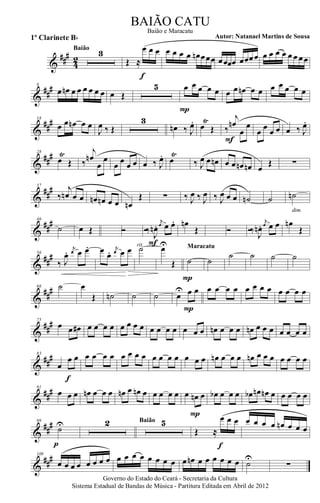 &
###
42
3Baião
Œ ≈
œ œ œ
f
œ œ œ œ œn œœœ œœœœ œœœœ œ œ œ œ œ œ œœ
&
##
#8
œ œn œ œ œ œ œ œ œ Œ
5 œ œ œ œ œ
P
œ œ œn œ œ œ œ œ œ œ
&
##
#18
œ œ œn œ œ
J
œ ‰ Œ
3
œn ‰ J
œ. œ
Ÿ
Œ ‰
j
œn
œ
œ
F
œ œ œ œ œ ‰ J
œ.
&
##
#28
œ
Ÿ
Œ ‰
j
œn
œ
œ
œ œ œ œ œ ‰ J
œ. œ
Ÿ
‰ J
œ œ œn œ œ œn œn œ
Œ ∑
&
##
#37
‰
j
œn œ œ œn œn œ œ œn
Œ ∑ ‰ J
œ ‰ J
œ ‰ J
œ œ œ ˙n ˙ ˙n
dim.
&
##
#46
˙ œ Œ Ó Ó‰ J
œn .
j
œ œ œ.
F
œn
Œ Ó Ó‰ J
œn .
j
œ œ œ œn
Œ
&
##
#56
‰ J
œ. j
œ œ œ. œ œ. j
œ œ œ ˙rit.
œU
Œ ˙
P
Maracatu
˙
˙ ˙ ˙ ˙
&
##
#66 ˙ œ
Œ ˙n ˙ ˙ œ
U œ œ
P
œ œ œ œ œ œ œ œ œ œ œ œ
&
##
#75
œ œ œ# œ œ œ œ œ œ œ œ œ œ œ œ œ œ œ œn œ œ œ œn œ œ œ œ œ œ œ
&
##
#83
œ
œ œ
f
œ œ œ œ œ œ œ œ œ œ œ œ œ œ œ œn œ œ œ œn œ œ œ œ œ œ œ
&
###91
œ œ œ œn œ œ œ œn œ œn œ œ œ œ œ œ œn œ
P
œb œ œ œ œb œn œn œ œ œ œ œ
&
##
#99
˙U
p
2 5Baião
Œ ≈
œ œ œ
f
œ œ œ œ œn œ œ œ
&
###109
œ œ œ œ œ œ œ œ œ œ œ œ œ œ œ œ œ œn œ œ œ œ œ œ ˙U
∑
Governo do Estado do Ceará - Secretaria da Cultura
Sistema Estadual de Bandas de Música - Partitura Editada em Abril de 2012
BAIÃO CATU
Autor: Natanael Martins de Sousa1º Clarinete Bb
Baião e Maracatu
 