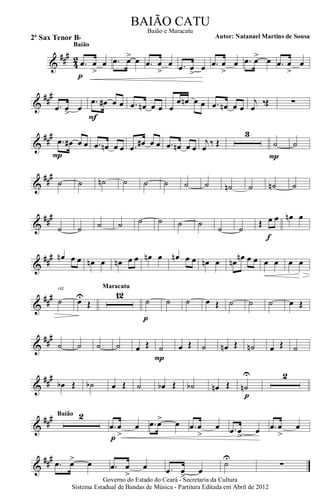 &
###
42 .œ œ
>
œ
p
Baião
.œ œ> œ .œ œ
>
œ .œ œ
>
œ .œ œ
>
œ .œ œ> œ .œ œ
>
œ
&
##
#
.œ œ> œ
.œ œ# œ œ
F
.œ œn œ œ œ
œ œn œ œ .œ œn œ œ
j
œ
‰Œ ∑
&
##
#
.œ œ# œ œ
P
.œ œn œ œ .œ œ# œ œ .œ œn œ œ
j
œ ‰ Œ
3
˙
P
˙
&
##
#
˙ ˙ ˙n ˙ ˙ ˙ ˙ ˙ ˙n ˙ ˙n ˙
&
###
˙ ˙ ˙ ˙ ˙ ˙ ˙ ˙
˙ ˙
Œ œ œ
f
œn œ
&
##
# œn œ œ œn œ œn œ œ œn œ œn œ œ œn œ œn
œn œ œ œ œ œ œ
&
##
# ˙
rit.
œU
Œ
12
Maracatu
˙
p
˙ ˙ œ Œ ˙ ˙ ˙ œ Œ
&
##
#
˙ ˙ ˙ ˙ œ Œ ˙
P
œ Œ ˙ œn Œ ˙n œ Œ ˙
&
##
#
œb Œ ˙b œ Œ ˙ œb Œ ˙b œn Œ ˙n
U
p
2
&
### 2Baião
.œ œ
>
œ
p
.œ œ> œ .œ œ
>
œ .œ œ
>
œ .œ œ
>
œ
&
###
.œ œ> œ .œ œ
>
œ .œ œ
>
œ
˙U
∑
Governo do Estado do Ceará - Secretaria da Cultura
Sistema Estadual de Bandas de Música - Partitura Editada em Abril de 2012
BAIÃO CATU
Autor: Natanael Martins de Sousa2º Sax Tenor Bb
Baião e Maracatu
 
