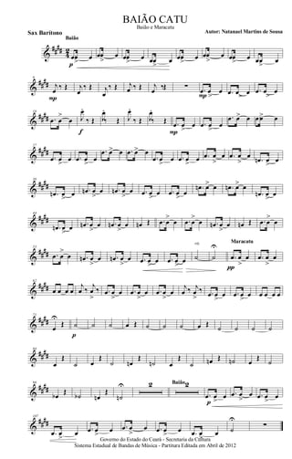 &
####
4
2
.œœ
>
œ
p
Baião
.œœ
>
œ .œœ
>
œ .œœ
>
œ .œœ
>
œ .œœ
>
œ .œœ
>
œ .œœ
>
œ
&
####
9
j
œ ‰ Œ
P
j
œ
‰ Œ j
œ
‰ Œ j
œ ‰ Œ j
œ ‰Œ ∑ .œ
>
œ œ
P .œ >œ œ .œ
>
œ œ
&
####
18
.œ œ
>
œ J
œ.
‰ Œ
f
J
œ.
‰ Œ J
œ.
‰ Œ J
œ.
‰ Œ .œ œ
>
œ
P
.œ œ
>
œ
.œ œ> œ .œœ> œ
&
##
##
27
.œ œ
>
œ .œ œ
>
œ
.œ œ> œ .œ œ> œ
.œ œ
>
œ .œ œ
>
œ .œ œ
>
œ .œ œ
>
œ
.œn œ
>
œ
&
##
##
36
.œn œ
>
œ .œn œ
>
œ .œn œ
>
œ .œ œ
>
œ .œ œ
>
œ
.œn œ> œ .œn œ> œ
.œn œ
>
œ
&
##
##
44
.œn œ
>
œ .œn œ
>
œ .œn œ
>
œ œn Œ .œ œ
>
œ .œ œ
>
œ .œn œ
>
œ œn Œ .œ œ
>
œ
&
####
53
.œ œ
>
œ .œn œ
>
œ .œn œ
>
œ .œ œ
>
œ .œ œ
>>
œ ˙
rit.
˙
U
.œ œ
>
œ
π
Maracatu
.œ œ
>
œ
&
####
62
œ œ œ œ
j
œ ‰
j
œ
>
‰ .œ œ
>
œ .œ œ
>
œ .œ œ
>
œ
j
œ ‰ j
œ
>
‰ .œ œ
>
œ .œ œ
>
œ œ œ œ œ
&
##
##
71
œ
U
Œ ˙
p
˙ ˙ œ Œ ˙ ˙ ˙ œ Œ
˙ ˙ ˙ ˙
&
####
84
œ
Œ
˙ œ
Œ
˙ œn
Œ
˙n œ
Œ
˙ œn Œ ˙n œ
Œ
˙
&
##
##
96
œb
Œ
˙b œn
Œ
˙n
U 2 2Baião
.œ œ
>
œ
p
.œ œ
>
œ .œ œ
>
œ
&
####
107
.œ œ
>
œ .œ œ
>
œ .œ œ
>
œ .œ œ
>
œ .œ œ
>
œ ˙
U
∑
Governo do Estado do Ceará - Secretaria da Cultura
Sistema Estadual de Bandas de Música - Partitura Editada em Abril de 2012
BAIÃO CATU
Autor: Natanael Martins de SousaSax Barítono
Baião e Maracatu
 