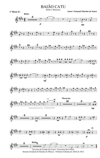 &
#### 42
2
Baião
˙
p
˙ ˙
∑
˙ ˙ J
œ. ‰ Œ
P
j
œ.
&
##
## j
œ.
‰ Œ J
œ.
‰ Œ J
œ.
‰ Œ ∑ J
œ.
‰ Œ J
œ.
‰ Œ J
œ.
‰ Œ J
œ.
‰ Œ J
œ# .
‰ Œ
&
##
## J
œ.
‰ Œ J
œ# .
‰ Œ J
œ.
‰ Œ J
œ.
‰ J
œn
‰ J
œ.
‰ J
œn
‰ ‰ J
œ.
‰ J
œ. ˙
J
œ.
‰ J
œn
‰ J
œ.
‰ J
œn
‰
&
#### ‰ J
œ.
‰ J
œ. ˙
J
œ.
‰ J
œn
‰ J
œ.
‰ J
œn
‰ ‰ J
œ. œ. œ. œ. œ. œ. œ.
˙ ˙ ‰ J
œn . œ. œ.
&
##
## œn . œ. œ. œ. ˙ ˙
J
œn . ‰ J
œ.
‰
F
J
œn. ‰ J
œ.
‰ J
œn.
‰ J
œ.
‰ J
œn.
‰ J
œ.
‰
J
œ. ‰. J
œn .
‰.
&
####
J
œ. ‰. J
œn .
‰. œ Œ ‰ J
œ
‰ J
œ
‰ J
œ
‰ J
œ
‰ J
œn ‰ J
œ œn
Œ ‰ J
œ
‰ J
œ
‰ J
œ
‰ J
œ
‰ J
œn ‰ J
œ
&
##
## ‰ J
œn ‰ J
œ
‰ J
œ
‰ J
œ
‰ J
œ
‰ J
œ ˙
rit.
œU
Œ
12
Maracatu
3
Œ. œ. œ.
P
&
##
##
3
Œ. œ. œ.
3
Œ. œ. œ. Œ œ. ˙.
Œ. œ. œ. ˙.
Œ œn.
&
#### ˙n .
Œ œ. œ. ˙. Œ œ# . ˙# . Œ œ. œ. ˙. Œ œb . ˙b . Œ œ. œ.
p
˙.
U
&
####
2 4Baião
˙ ˙ ˙
∑
˙ ˙ ˙
U
∑
Governo do Estado do Ceará - Secretaria da Cultura
Sistema Estadual de Bandas de Música - Partitura Editada em Abril de 2012
BAIÃO CATU
Autor: Natanael Martins de Sousa1º Horn Eb
Baião e Maracatu
 