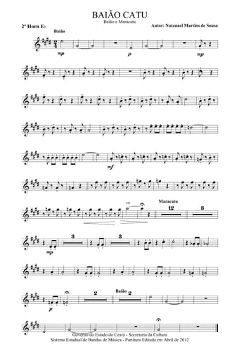 &
#### 42 ˙
P
Baião
˙ ˙ ∑
˙
p
˙ ˙ ∑ j
œ.
‰ Œ
P
&
##
## j
œ.
‰ Œ j
œ.
‰ Œ j
œ. ‰ Œ j
œ.
‰ Œ ∑
J
œ. ‰ Œ j
œ. ‰ Œ
J
œ. ‰ Œ J
œ.
‰ Œ
&
##
## J
œ.
‰ Œ J
œ.
‰ Œ J
œ.
‰ Œ J
œ.
‰ Œ
J
œ. ‰ J
œ.
‰
J
œ. ‰ J
œ.
‰ ‰
j
œ. ‰
j
œ.
˙
J
œ. ‰ J
œ.
‰
&
##
##
J
œ. ‰ J
œ.
‰ ‰
j
œ. ‰
j
œ. ˙ J
œ. ‰ J
œ.
‰
J
œ. ‰ J
œ.
‰ ‰ J
œ. œ. œ. œ. œ. œ. œ. ˙n ˙
&
#### ‰
J
œ. œ. œ. œ. œ. œ. œ. ˙ ˙ j
œ. ‰.
J
œn . ‰
F
j
œ. ‰.
J
œn . ‰ j
œ. ‰.
J
œn . ‰ j
œ. ‰.
J
œn . ‰ j
œn.
‰.
J
œ. ‰.
&
##
## j
œn .
‰. j
œ.
‰. œn Œ ‰ J
œ ‰ J
œ ‰ J
œ ‰ J
œ ‰ J
œn ‰ J
œ œn
Œ ‰ J
œ ‰ J
œ ‰ J
œ ‰ J
œ
&
##
## ‰ J
œn ‰ J
œ
‰ J
œn ‰ J
œ
‰ J
œ
‰ J
œ
‰ J
œ
‰ J
œ ˙
rit.
œU
Œ
12
Maracatu
3
&
##
## Œ.
œ. œ.
P
3
Œ. œ. œ.
3
Œ. œ. œ. Œ œ. ˙. Œ. œb . œ. ˙b .
&
##
## Œ œ. ˙. Œ œ. œ. ˙.
Œ œ. ˙. Œ œ. œ. ˙.
Œ œn. ˙n.
&
#### Œ œn. œ.
p
˙n.
U 2 2Baião
˙
˙ ˙ ∑
&
####
˙ ˙ ˙ ∑ ˙
U
∑
Governo do Estado do Ceará - Secretaria da Cultura
Sistema Estadual de Bandas de Música - Partitura Editada em Abril de 2012
BAIÃO CATU
Autor: Natanael Martins de Sousa2º Horn Eb
Baião e Maracatu
 