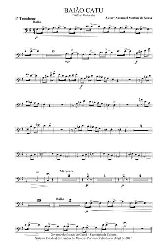 ? # 42 .œ œ> œ
p
Baião
.œ œ> œ .œ œ> œ .œ œ> œ .œ œ> œ .œ œ> œ .œ œ> œ
? #
.œ œ> œ 6 .œ
>
œ œ
P
.œ
>
œ œ .œ >œ œ .œ >œ œ œ œ# œ œ
f
? #
.œ œ œ œ œ# œ> œ> œ œ œ œ œ œ
œ œ œb œ
f
œ œb œ œ œ Œ ∑ ‰ J
œ œb œ
? # œ œb œ œ œ Œ ∑ ‰ J
œ œb œ œ œb œ œ œb œ>
∑ ‰ J
œn œ œ
? # œn
œ œ
œb œ œ>
∑ ‰ J
œ œb œ œ œb œ œ œb . œ. œb . Œ
4
? # Œ œ œ ˙n œ œ œ ˙b Œ œ œ ˙n œ œ œ ˙b ‰. J
œn œ œ ˙
? # ˙ ˙
rit.
œ
U
Œ
3
Maracatu
Œ J
œ>
‰
p
3
Œ J
œ>
‰
p
4
? #
30 2Baião
.œ œ> œ
p
.œ œ> œ .œ œ> œ
? #
.œ œ> œ .œ œ> œ .œ œ> œ .œ œ> œ .œ œ> œ ˙U
∑
Governo do Estado do Ceará - Secretaria da Cultura
Sistema Estadual de Bandas de Música - Partitura Editada em Abril de 2012
BAIÃO CATU
Autor: Natanael Martins de Sousa1º Trombone
Baião e Maracatu
 