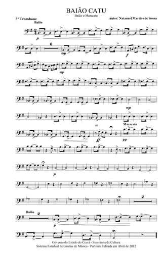? # 42 .œ œ
>
œ
p
Baião
.œ œ
>
œ .œ œ
>
œ
.œ œ> œ .œ œ> œ
.œ œ
>
œ
.œ œ> œ
? # .œ œ
>
œ
6
.œ
>
œ œ
P
.œ
>
œ œ .œ
>
œ œ .œ
>
œ œ
œ œ# œ œ
f
.œ œ œ
? #
œ œ# œ> œ> œœ œœœ œ .œ œ> œ
P
.œ œ> œ .œ œ> œ .œ œ> œ .œ œ> œ .œ œ> œ
? # .œ œ> œ .œ œ> œ .œ œ> œ .œ œ> œ
.œ œ
>
œ .œ œ
>
œ .œn œ> œ .œn œ> œ
? # .œb œ
>
œ .œb œ
>
œ .œ œ
>
œ .œ œ
>
œ
.œb œ> œ .œb œ> œ ˙
P
˙ ˙
? # ˙ œb Œ .œ œ
>
œ .œ œ
>
œ .œb œ
>
œ œb Œ .œ œ
>
œ .œ œ
>
œ
? # .œb œ
>
œ .œb œ
>
œ .œ œ
>
œ .œ œ
>>
œ
‰ J
œ- œ-
œ-
rit.
ƒ
œ
U
Œ
.œ œ> œ
π
Maracatu
.œ œ> œ
? #
œ œ œ œ
Œ J
œ>
‰
.œ œ> œ .œ œ> œ .œ œ> œ
Œ J
œ>
‰ .œ œ> œ .œ œ> œ
? # œ œ œ œ œU
Œ ˙
p
˙ ˙ œ Œ ˙ ˙ ˙ œ Œ ˙ ˙
? #
˙ ˙
œ Œ ˙ œ Œ ˙ œn Œ ˙n œ Œ ˙ œb Œ
? # ˙b œ Œ ˙ œb Œ ˙b œn Œ ˙nU 2
? #
2Baião
.œ œ
>
œ
p
.œ œ
>
œ .œ œ
>
œ
.œ œ> œ .œ œ> œ
? # .œ œ
>
œ
.œ œ> œ .œ œ
>
œ
˙
U
∑
Governo do Estado do Ceará - Secretaria da Cultura
Sistema Estadual de Bandas de Música - Partitura Editada em Abril de 2012
BAIÃO CATU
Autor: Natanael Martins de Sousa3º Trombone
Baião e Maracatu
 