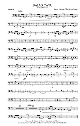 ? ###
42
.œ œ> œ
p
Baião
.œ œ
>
œ .œ œ> œ .œ œ
>
œ .œ œ> œ .œ œ
>
œ .œ œ> œ
? ##
#
.œ œ
>
œ
j
œ ‰ Œ
P
J
œ ‰ Œ J
œ ‰ Œ j
œ ‰ Œ j
œ ‰ Œ ∑ .œ
>
œ œ
P
.œ >œ œ
? ###
.œ
>
œ œ .œ œ> œ J
œ.
‰ Œ
f
J
œ. ‰ Œ J
œ.
‰ Œ J
œ. ‰ Œ .œ œ
>
œ
P
.œ œ
>
œ
.œ œ> œ
? ### .œ œ> œ
.œ œ
>
œ .œ œ
>
œ
.œ œ> œ .œ œ> œ
.œ œ
>
œ .œ œ
>
œ .œ œ
>
œ
? ##
# .œ œ
>
œ .œn œ
>
œ .œn œ
>
œ .œn œ
>
œ .œn œ
>
œ .œ œ
>
œ .œ œ
>
œ
.œn œ> œ
? ### .œn œ> œ
.œn œ
>
œ .œn œ
>
œ .œn œ
>
œ .œn œ
>
œ œn Œ .œ œ> œ .œ œ> œ
? ###
.œn œ
>
œ œn Œ .œ œ> œ .œ œ> œ .œn œ
>
œ .œn œ
>
œ .œ œ
>
œ .œ œ
>>
œ
? ##
# ˙
rit.
˙
U
.œ œ
>
œ
π
Maracatu
.œ œ
>
œ œ œ œ œ
J
œ ‰
J
œ
>
‰ .œ œ
>
œ .œ œ
>
œ .œ œ
>
œ
? ### j
œ ‰
j
œ
>
‰ .œ œ
>
œ .œ œ
>
œ œ œ œ œ œ
U
Œ ˙
p
˙ ˙ œ Œ ˙
? ### ˙ ˙ œ Œ ˙ ˙ ˙ ˙
œ Œ ˙ œ Œ ˙ œn Œ
? ### ˙n œ Œ ˙ œb Œ ˙b œ Œ ˙ œb Œ ˙b
œn Œ ˙nU
? ### 2 2Baião
.œ œ
>
œ
p
.œ œ
>
œ .œ œ
>
œ .œ œ> œ
? ###
.œ œ
>
œ .œ œ
>
œ .œ œ
>
œ .œ œ> œ
˙
U
∑
Governo do Estado do Ceará - Secretaria da Cultura
Sistema Estadual de Bandas de Música - Partitura Editada em Abril de 2012
BAIÃO CATU
Autor: Natanael Martins de SousaTuba Bb
Baião e Maracatu
 