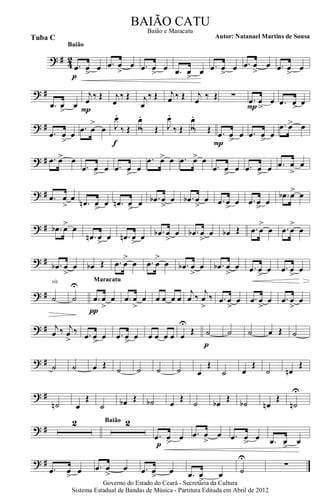 ? # 42
.œ œ
>
œ
p
Baião
.œ œ
>
œ .œ œ
>
œ .œ œ
>
œ .œ œ
>
œ .œ œ
>
œ .œ œ
>
œ
? #
.œ œ
>
œ
j
œ ‰ Œ
P
j
œ
‰ Œ j
œ
‰ Œ j
œ ‰ Œ j
œ ‰ Œ ∑ .œ
>
œ œ
P .œ >œ œ
? #
.œ
>
œ œ
.œ œ
>
œ J
œ.
‰ Œ
f
J
œ.
‰ Œ J
œ.
‰ Œ J
œ.
‰ Œ .œ œ
>
œ
P
.œ œ
>
œ
.œ œ> œ
? # .œ œ> œ
.œ œ
>
œ .œ œ
>
œ
.œ œ> œ .œ œ> œ
.œ œ
>
œ .œ œ
>
œ .œ œ
>
œ
? # .œ œ
>
œ
.œn œ
>
œ .œn œ
>
œ .œb œ
>
œ .œb œ
>
œ .œ œ
>
œ .œ œ
>
œ
.œb œ> œ
? # .œb œ> œ
.œn œ
>
œ .œn œ
>
œ .œb œ
>
œ .œb œ
>
œ œb Œ .œ œ
>
œ .œ œ
>
œ
? # .œb œ
>
œ œb Œ .œ œ
>
œ .œ œ
>
œ .œb œ
>
œ .œb œ
>
œ .œ œ
>
œ .œ œ
>>
œ
? # ˙
rit.
˙
U
.œ œ
>
œ
π
Maracatu
.œ œ
>
œ œ œ œ œ
j
œ ‰
j
œ
>
‰ .œ œ
>
œ .œ œ
>
œ .œ œ
>
œ
? # j
œ ‰ j
œ
>
‰ .œ œ
>
œ .œ œ
>
œ œ œ œ œ œ
U
Œ ˙
p
˙ ˙ œ Œ ˙
? # ˙ ˙ œ Œ
˙ ˙ ˙ ˙ œ
Œ
˙ œ
Œ
˙ œn
Œ
? #
˙n œ
Œ
˙ œb Œ ˙b œ
Œ
˙ œb
Œ
˙b œn
Œ
˙n
U
? #
2 2Baião
.œ œ
>
œ
p
.œ œ
>
œ .œ œ
>
œ .œ œ
>
œ
? #
.œ œ
>
œ .œ œ
>
œ .œ œ
>
œ .œ œ
>
œ ˙
U
∑
Governo do Estado do Ceará - Secretaria da Cultura
Sistema Estadual de Bandas de Música - Partitura Editada em Abril de 2012
BAIÃO CATU
Autor: Natanael Martins de SousaTuba C
Baião e Maracatu
 