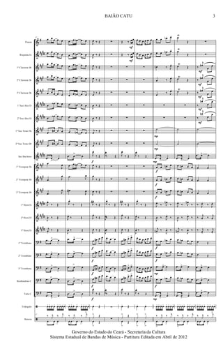 &
&
&
&
&
&
&
&
&
&
&
&
&
&
&
&
?
?
?
?
?
ã
ã
#
##
##
##
#
###
##
#
##
##
####
###
##
#
####
###
##
#
###
####
##
##
##
##
#
#
#
#
#
Flauta
Requinta Eb
1º Clarinete Bb
2º Clarinete Bb
3º Clarinete Bb
1º Sax Alto Eb
2º Sax Alto Eb
1º Sax Tenor Bb
2º Sax Tenor Bb
Sax Barítono
1º Trompete Bb
2º Trompete Bb
3º Trompete Bb
1º Horn Eb
2º Horn Eb
3º Horn Eb
1º Trombone
2º Trombone
3º Trombone
Bombardino C
Tuba C
Triângulo
Bateria
17
œ œ œ œ œ
œ œ œ œ œ
œ œ œ œ œ
œ œ œ œ œ
œ œ œ œ œ
.œ
œ‹ œ œ
.œ œ‹ œ œ
.œ œ# œ œ
.œ œ# œ œ
.œ
>
œ œ
.œ
J
œ
.œ J
œ
.œ J
œ
J
œ.
‰ Œ
J
œ. ‰ Œ
j
œ.
‰ Œ.
.œ >œ œ
.œ >œ œ
.œ
>
œ œ
.œ >œ œ
.œ
>
œ œ
œ+œ+œo œ+ œ+ œ+œo œ+
17
‰ j
x ‰ j
x
.œ œ œ
œ œ œb œ œ
œ œ œn œ œ
œ œ œn œ œ
œ œ œn œ œ
œ œ œn œ œ
.œ œn œ œ
.œ œn œ œ
.œ œn œ œ
.œ œn œ œ
.œ œ
>
œ
œ œ œn œ œ
.œ J
œ
.œ#
J
œ
J
œ.
‰ Œ
J
œ.
‰ Œ
J
œ. ‰ Œ
.œ >œ œ
.œ >œ œ
.œ
>
œ œ
.œ œ
>
œ
.œ œ
>
œ
œ+ œ+œo œ+ œ+ œ+œo œ+
‰ j
x ‰ j
x
>
œ œ œ œ
J
œ ‰ Œ
J
œ ‰ Œ
J
œ ‰ Œ
J
œ ‰ Œ
j
œ ‰ Œ
J
œ ‰ Œ
J
œ ‰ Œ
j
œ ‰ Œ
j
œ ‰ Œ
J
œ.
‰ Œ
J
œ ‰ Œ
J
œ
‰ Œ
J
œ ‰ Œ
J
œ# .
‰ Œ
J
œ.
‰ Œ
J
œ. ‰ Œ
œ œ# œ œ
œ œ# œ œ
œ œ# œ œ
œ œ# œ œ
J
œ.
‰ Œ
œo Œ
x
> Œ
œ
>
Œ
f
f
f
f
f
f
∑
∑
∑
∑
∑
∑
∑
∑
∑
J
œ.
‰ Œ
∑
∑
∑
J
œ.
‰ Œ
J
œ.
‰ Œ
J
œ.‰ Œ
.œ œ œ
.œ œ œ
.œ œ œ
.œ œ œ
J
œ.
‰ Œ
∑
∑
Œ ‰ œœ
Œ ‰ œœ
∑
∑
∑
∑
∑
∑
∑
J
œ.
‰ Œ
∑
∑
∑
J
œ# .
‰ Œ
J
œ.
‰ Œ
J
œ. ‰ Œ
œ œ# œ> œ>
œ œ# œ> œ>
œ œ# œ> œ>
œ œ# œ> œ>
J
œ.
‰ Œ
œo Œ
x
> Œ
œ
>
Œ
F
F
œ œ œ œ œ œ
œ œ œ œ œ œ
∑
∑
∑
∑
∑
∑
∑
J
œ.
‰ Œ
∑
∑
∑
J
œ.
‰ Œ
J
œ.
‰ Œ
J
œ. ‰ Œ
œ œ œ œ œ œ
œ œ œ œ œ œ
œ œ œ œ œ œ
œ œ œ œ œ œ
J
œ.
‰ Œ
œo œo
x
>
x
>
œ
>
œ
>
œ œ œb. œ.
œ œ œn œ.
œn ‰ J
œ.
œ ‰ J
œ.
œ ‰ J
œ.
∑
∑
˙
˙
.œ œ> œ
œ œ œn œ
œ œ œn œ
œ œ œn œ
J
œ.
‰ J
œn
‰
J
œ. ‰ J
œ.
‰
j
œn .
‰
J
œ. ‰
œ œ œb œ
œ œ œb œ
.œ œ> œ
œ œ œb œ
.œ œ
>
œ
œ+œ+ œo œ+ œ+œ+œo œ+
‰ j
x ‰ j
x
.œ
>
œ œ
f
f
f
f
f
f
P
P
P
P
P
œ
Ÿ
Œ
œ
Ÿ
Œ
œ
Ÿ
Œ
œŸ
Œ
œ
Ÿ
Œ
∑
∑
˙
˙
.œ œ> œ
œ œn œ œ
œ œn œ œ
œ œn œ œ
J
œ.
‰ J
œn
‰
J
œ. ‰ J
œ.
‰
j
œn.
‰
J
œ. ‰
œ œb œ œ
œ œb œ œ
.œ œ> œ
œ œb œ œ
.œ œ
>
œ
œ+œ+œo œ+ œ+œ+œo œ+
‰ j
x ‰ j
x
.œ
>
œ œ
∑
∑
‰
j
œn
œ
œ
‰
j
œn
œ
œ
‰
j
œn
œ
œ
‰
j
œn
œ
œ
‰
j
œn
œ
œ
˙
˙
.œ œ> œ
œ œ
œ œ
œ œ
‰ J
œ.
‰ J
œ.
‰
j
œ. ‰
j
œ.
‰ j
œ.
‰ j
œ.
œ Œ
œ Œ
.œ œ> œ
.œ œ> œ
.œ œ> œ
œ+ œ+œo œ+ œ+œ+ œo œ+
‰ j
x ‰ j
x
>
œ œ œ œ
F
F
F
F
F
3
Governo do Estado do Ceará - Secretaria da Cultura
Sistema Estadual de Bandas de Música - Partitura Editada em Abril de 2012
BAIÃO CATU
 
