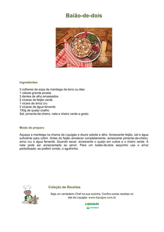 Baião-de-dois
Ingredientes
3 colheres de sopa de manteiga da terra ou óleo
1 cebola grande picada
3 dentes de alho amassados
2 xícaras de feijão verde
1 xícara de arroz cru
2 xícaras de água fervente
150g de queijo coalho
Sal, pimenta-de-cheiro, nata e cheiro verde a gosto
Modo de preparo
Aqueça a manteiga na chama da Liquigás e doure cebola e alho. Acrescente feijão, sal e água
suficiente para cobrir. Antes do feijão amolecer completamente, acrescente pimenta-de-cheiro,
arroz cru e água fervente. Quando secar, acrescente o queijo em cubos e o cheiro verde. A
nata pode ser acrescentada ao servir. Para um baião-de-dois sequinho use o arroz
parboilizado; se preferir úmido, o agulhinha.
Coleção de Receitas
Seja um verdadeiro Chef na sua cozinha. Confira outras receitas no
site da Liquigás: www.liquigas.com.br