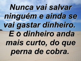 Nunca vai salvar ninguém e ainda se vai gastar dinheiro.   E o dinheiro anda mais curto, do que perna de cobra.   