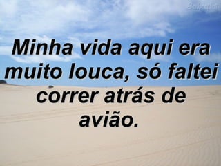 Minha vida aqui era muito louca, só   faltei correr atrás de avião.   
