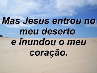 Mas Jesus entrou no meu deserto  e inundou o meu coração. 