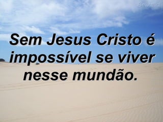 Sem Jesus Cristo é impossível se viver nesse mundão.   