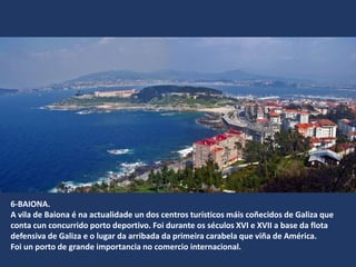 6-BAIONA.
A vila de Baiona é na actualidade un dos centros turísticos máis coñecidos de Galiza que
conta cun concurrido porto deportivo. Foi durante os séculos XVI e XVII a base da flota
defensiva de Galiza e o lugar da arribada da primeira carabela que viña de América.
Foi un porto de grande importancia no comercio internacional.
 