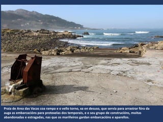Praia de Area das Vacas coa rampa e o vello torno, xa en desuso, que servía para arrastrar fóra da
auga as embarcacións para protexelas dos temporais, e o seu grupo de construcións, moitas
abandonadas e estragadas, nas que os mariñeiros gardan embarcacións e aparellos.
 