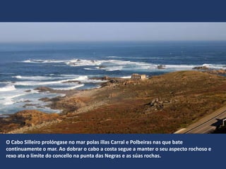 O Cabo Silleiro prolóngase no mar polas illas Carral e Polbeiras nas que bate
continuamente o mar. Ao dobrar o cabo a costa segue a manter o seu aspecto rochoso e
rexo ata o límite do concello na punta das Negras e as súas rochas.
 