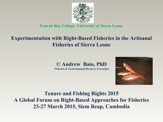 Fourah Bay College, University of Sierra Leone
Experimentation with Right-Based Fisheries in the Artisanal
Fisheries of Sierra Leone
© Andrew Baio, PhD
Fisheries & Environmental Resource Economist
Tenure and Fishing Rights 2015
A Global Forum on Right-Based Approaches for Fisheries
23-27 March 2015, Siem Reap, Cambodia
 