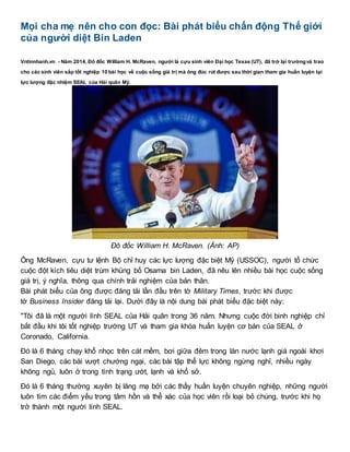 Mọi cha mẹ nên cho con đọc: Bài phát biểu chấn động Thế giới
của người diệt Bin Laden
Vntinnhanh.vn - Năm 2014, Đô đốc William H. McRaven, người là cựu sinh viên Đại học Texas (UT), đã trở lại trườngvà trao
cho các sinh viên sắp tốt nghiệp 10 bài học về cuộc sống giá trị mà ông đúc rút được sau thời gian tham gia huấn luyện tại
lực lượng đặc nhiệm SEAL của Hải quân Mỹ.
Đô đốc William H. McRaven. (Ảnh: AP)
Ông McRaven, cựu tư lệnh Bộ chỉ huy các lực lượng đặc biệt Mỹ (USSOC), người tổ chức
cuộc đột kích tiêu diệt trùm khủng bố Osama bin Laden, đã nêu lên nhiều bài học cuộc sống
giá trị, ý nghĩa, thông qua chính trải nghiệm của bản thân.
Bài phát biểu của ông được đăng tải lần đầu trên tờ Military Times, trước khi được
tờ Business Insider đăng tải lại. Dưới đây là nội dung bài phát biểu đặc biệt này:
"Tôi đã là một người lính SEAL của Hải quân trong 36 năm. Nhưng cuộc đời binh nghiệp chỉ
bắt đầu khi tôi tốt nghiệp trường UT và tham gia khóa huấn luyện cơ bản của SEAL ở
Coronado, California.
Đó là 6 tháng chạy khổ nhọc trên cát mềm, bơi giữa đêm trong làn nước lạnh giá ngoài khơi
San Diego, các bài vượt chướng ngại, các bài tập thể lực không ngừng nghỉ, nhiều ngày
không ngủ, luôn ở trong tình trạng ướt, lạnh và khổ sở.
Đó là 6 tháng thường xuyên bị lăng mạ bởi các thầy huấn luyện chuyên nghiệp, những người
luôn tìm các điểm yếu trong tâm hồn và thể xác của học viên rồi loại bỏ chúng, trước khi họ
trở thành một người lính SEAL.
 