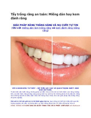 tẩy trắng răng giá rẻ - kem đánh trắng răng - miếng tẩy trắng răng - thuốc làm trắng răng - làm răng trắng
Tẩy trắng răng an toàn: Miếng dán hay kem
đánh răng
GIẢI PHÁP RĂNG TRẮNG SÁNG VÀ NỤ CƯỜI TỰ TIN
(Chỉ với miếng dán làm trắng răng và kem đánh răng trắng
răng)
VỚI KHOẢN ĐẦU TƯ THẤP – ĐỘ TIỆN LỢI CAO VÀ QUAN TRỌNG NHẤT: ĐẢM
BẢO AN TOÀN.
Trước tiên cần biết rằng, không phải cứ đến nha sĩ thì mới có thể chăm sóc răng miệng
tốt, và một hàm răng trắng sáng cùng một nụ cười tự tin không phải chỉ là đặc ân riêng
của những người có điều kiện tiêu tốn hàng chục triệu cho các giải pháp tẩy trắng răng
chuyên nghiệp.
Chỉ với 1/10 chi phí và 1/10 thời gian bỏ ra, bạn cũng có thể tìm thấy kết quả ấn
tượng ngang với việc sử dụng dịch vụ tẩy trắng răng hơn 10 triệu đồng tại nha sĩ.
RĂNG TRẮNG HƠN CHỈ SAU 30 GIÂY THAO TÁC VÀ 5 PHÚT CHỜ ĐỢI với Mysticare
 