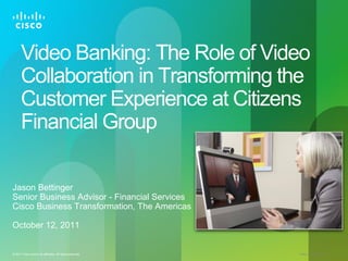 Video Banking: The Role of Video
      Collaboration in Transforming the
      Customer Experience at Citizens
      Financial Group

Jason Bettinger
Senior Business Advisor - Financial Services
Cisco Business Transformation, The Americas

October 12, 2011


© 2011 Cisco and/or its affiliates. All rights reserved.   Cisco Confidential   1
 