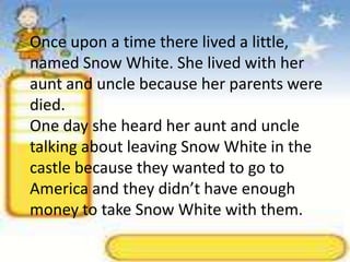 Once upon a time there lived a little, named Snow White. She lived with her aunt and uncle because her parents were died.One day she heard her aunt and uncle talking about leaving Snow White in the castle because they wanted to go to America and they didn’t have enough money to take Snow White with them.