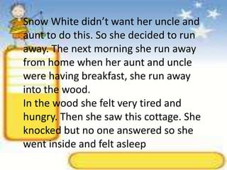 Snow White didn’t want her uncle and aunt to do this. So she decided to run away. The next morning she run away from home when her aunt and uncle were having breakfast, she run away into the wood.In the wood she felt very tired and hungry. Then she saw this cottage. She knocked but no one answered so she went inside and felt asleep