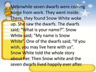 Meanwhile seven dwarfs were coming home from work. They went inside. There, they found Snow White woke up. She saw the dwarfs. The dwarfs said; “What is your name?”. Snow White said; “My name is Snow White”. One of the dwarfs said; “If you wish, you may live here with us”. Snow White told the whole story about her. Then Snow white and the seven dwarfs lived happily ever after.