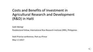 Costs and Benefits of Investment in
Agricultural Research and Development
(R&D) in Haiti
Subir Bairagi
Postdoctoral Fellow, International Rice Research Institute (IRRI), Philippines
Haïti Priorise conference, Port-au-Prince
May 1-3 2017
 