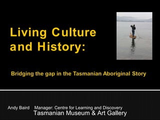Andy Baird  Manager: Centre for Learning and Discovery Tasmanian Museum & Art Gallery Living Culture and History: 