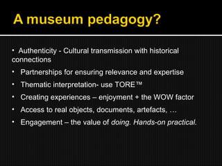 Authenticity - Cultural transmission with historical connections Partnerships for ensuring relevance and expertise Thematic interpretation- use TORE™ Creating experiences – enjoyment + the WOW factor Access to real objects, documents, artefacts, … Engagement – the value of  doing. Hands-on practical. 