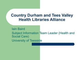 Country Durham and Tees Valley
Health Libraries Alliance
Iain Baird
Subject Information Team Leader (Health and
Social Care)
University of Teesside
 