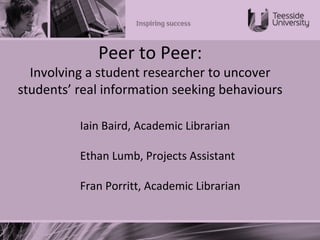 Peer to Peer:
Involving a student researcher to uncover
students’ real information seeking behaviours
Iain Baird, Academic Librarian
Ethan Lumb, Projects Assistant
Fran Porritt, Academic Librarian
 