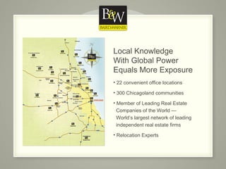 Local Knowledge  With Global Power  Equals More Exposure 22 convenient office locations 300 Chicagoland communities Member of Leading Real Estate    Companies of the World —    World’s largest network of leading    independent real estate firms  Relocation Experts 