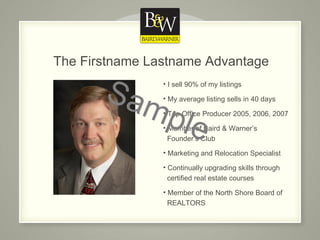 The Firstname Lastname Advantage I sell 90% of my listings My average listing sells in 40 days Top Office Producer 2005, 2006, 2007 Member of Baird & Warner’s    Founder’s Club Marketing and Relocation Specialist Continually upgrading skills through    certified real estate courses Member of the North Shore Board of    REALTORS Sample 