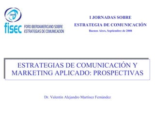 ESTRATEGIAS DE COMUNICACIÓN Y MARKETING APLICADO: PROSPECTIVAS Dr. Valentín Alejandro Martínez Fernández I JORNADAS SOBRE ESTRATEGIA DE COMUNICACIÓN Buenos Aires, Septiembre de 2008 