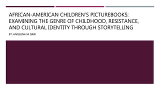 AFRICAN-AMERICAN CHILDREN’S PICTUREBOOKS:
EXAMINING THE GENRE OF CHILDHOOD, RESISTANCE,
AND CULTURAL IDENTITY THROUGH STORYTELLING
BY: ANGELINA M. BAIR
 