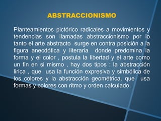 ABSTRACCIONISMO
Planteamientos pictórico radicales a movimientos y
tendencias son llamadas abstraccionismo por lo
tanto el arte abstracto surge en contra posición a la
figura anecdótica y literaria donde predomina la
forma y el color , postula la libertad y el arte como
un fin en si mismo , hay dos tipos : la abstracción
lirica , que usa la función expresiva y simbólica de
los colores y la abstracción geométrica, que usa
formas y colores con ritmo y orden calculado.
 