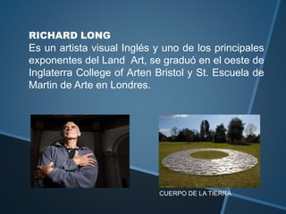 RICHARD LONG
Es un artista visual Inglés y uno de los principales
exponentes del Land Art, se graduó en el oeste de
Inglaterra College of Arten Bristol y St. Escuela de
Martin de Arte en Londres.
CUERPO DE LA TIERRA
 
