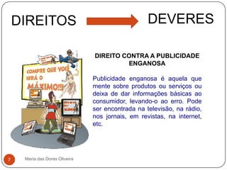 Maria das Dores Oliveira7DEVERESDIREITOSDIREITO CONTRA A PUBLICIDADE ENGANOSAPublicidade enganosa é aquela que mente sobre produtos ou serviços ou deixa de dar informações básicas ao consumidor, levando-o ao erro. Pode ser encontrada na televisão, na rádio, nos jornais, em revistas, na internet, etc.
