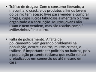 • Tráfico de drogas: Com o consumo liberado, a
maconha, o crack, e os produtos afins os jovens
do bairro tem acesso livre para vender e comprar
drogas, cujos lucros fabulosos alimentam o crime
organizado e a corrupção. Muitos jovens não
usam e nem vendem, mas são usados como “
aviõeszinhos “ no bairro.

• Falta de policiamento: A falta de
policiamento, vem gerando problemas na
população, ocorre assaltos, muitos crimes, e
tráficos. É importante ter policiais no bairros, pois
a população presente reclama que estão sendo
prejudicados em comercio ou até mesmo em
casa.

 