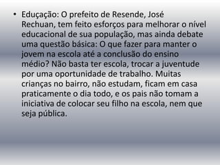 • Eduçação: O prefeito de Resende, José
Rechuan, tem feito esforços para melhorar o nível
educacional de sua população, mas ainda debate
uma questão básica: O que fazer para manter o
jovem na escola até a conclusão do ensino
médio? Não basta ter escola, trocar a juventude
por uma oportunidade de trabalho. Muitas
crianças no bairro, não estudam, ficam em casa
praticamente o dia todo, e os pais não tomam a
iniciativa de colocar seu filho na escola, nem que
seja pública.

 