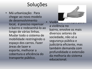 Soluções
• Má urbanização: Para
chegar ao novo modelo
de desenvolvimento
•
local, é preciso repensar
o bairro e redesenhá-lo ao
longo de várias linhas.
Mudar todo o sistema de
mobilidade restringindo o
espaço dos carros. Fazer
áreas de lazer e
esporte, melhorar a
cobertura e eficiência do
transporte público.

Violência: A solução para
a violência no
bairro, envolve os mais
diversos setores da
sociedade, não só a
segurança pública e
judiciária eficiente, mas
também demanda com
profundidade e extensão
da melhoria do sistema
educacional.

 