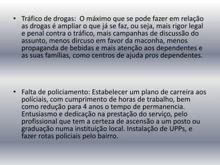 • Tráfico de drogas: O máximo que se pode fazer em relação
as drogas é ampliar o que já se faz, ou seja, mais rigor legal
e penal contra o tráfico, mais campanhas de discussão do
assunto, menos dircuso em favor da maconha, menos
propaganda de bebidas e mais atenção aos dependentes e
as suas famílias, como centros de ajuda pros dependentes.

• Falta de policiamento: Estabelecer um plano de carreira aos
políciais, com cumprimento de horas de trabalho, bem
como redução para 4 anos o tempo de permanencia.
Entusiasmo e dedicação na prestação do serviço, pelo
profissional que tem a certeza de ascensão a um posto ou
graduação numa instituição local. Instalação de UPPs, e
fazer rotas policiais pelo bairro.

 