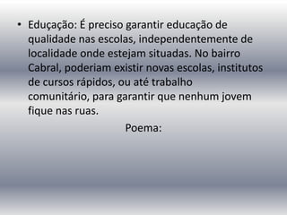 • Eduçação: É preciso garantir educação de
qualidade nas escolas, independentemente de
localidade onde estejam situadas. No bairro
Cabral, poderiam existir novas escolas, institutos
de cursos rápidos, ou até trabalho
comunitário, para garantir que nenhum jovem
fique nas ruas.
Poema:

 
