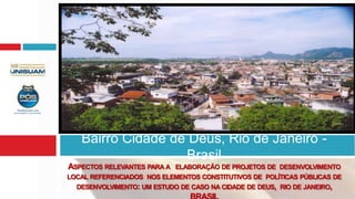 Bairro Cidade de Deus, Rio de Janeiro -
                   Brasil
ASPECTOS RELEVANTES PARA A   ELABORAÇÃO DE PROJETOS DE DESENVOLVIMENTO
LOCAL REFERENCIADOS NOS ELEMENTOS CONSTITUTIVOS DE POLÍTICAS PÚBLICAS DE
  DESENVOLVIMENTO: UM ESTUDO DE CASO NA CIDADE DE DEUS, RIO DE JANEIRO,
 